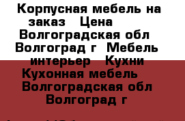 Корпусная мебель на заказ › Цена ­ 100 - Волгоградская обл., Волгоград г. Мебель, интерьер » Кухни. Кухонная мебель   . Волгоградская обл.,Волгоград г.